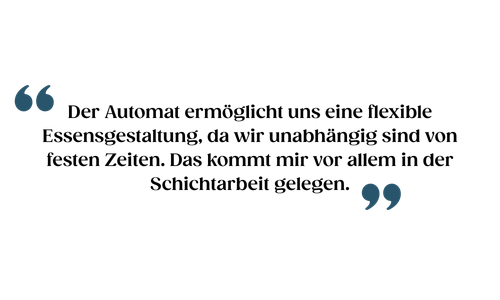 Der Automat ermöglicht uns eine flexible Essensgestaltung, da wir unabhängig sind von festen Zeiten. Das kommt mir vor allem in der Schichtarbeit gelegen.